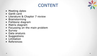 CONTENT
• Meeting dates
• Gantt card
• Literature & Chapter 7 review
• Brainstorming
• Fishbone diagram
• Matrix diagram
• Focussing on the main problem
• Survey
• Data analysis
• Suggestions
• Limitation
• References
 