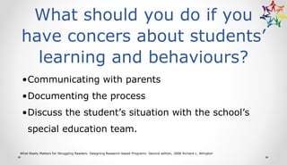What should you do if you
have concers about students’
learning and behaviours?
•Communicating with parents
•Documenting the process
•Discuss the student’s situation with the school’s
special education team.
What Really Matters for Struggling Readers: Designing Research-based Programs Second edition, 2006 Richard L. Allington
 