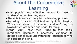 About the Cooperative
Learning
•Most popular and effective method for meeting
students’ varied learning style
•Students involve actively in the learning process
•According to survey that is done by Antil, Jenkins,
Wayne and Vadasy, it enhances students’ progress
toward both academic and social learning.
•Lotan (2006) says that face to face social
interaction becomes a necessary condition to
develop conceptual understanding, problem solving
and critical thinking.
Lotan, R.A. (2006) Managing groupwork in the heterogeneous classroom. In C.M. Evertson & C.S. Weinstein, (Eds.) Handbook of classroom
management. (pp. 525-540). Mahwah, NJ: Lawrence Erlbaum Associates.
 
