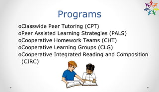 Programs
oClasswide Peer Tutoring (CPT)
oPeer Assisted Learning Strategies (PALS)
oCooperative Homework Teams (CHT)
oCooperative Learning Groups (CLG)
oCooperative Integrated Reading and Composition
(CIRC)
 