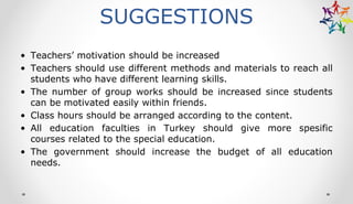 SUGGESTIONS
• Teachers’ motivation should be increased
• Teachers should use different methods and materials to reach all
students who have different learning skills.
• The number of group works should be increased since students
can be motivated easily within friends.
• Class hours should be arranged according to the content.
• All education faculties in Turkey should give more spesific
courses related to the special education.
• The government should increase the budget of all education
needs.
 
