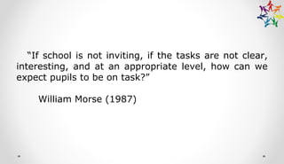“If school is not inviting, if the tasks are not clear,
interesting, and at an appropriate level, how can we
expect pupils to be on task?”
William Morse (1987)
 