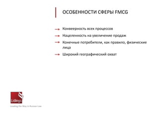 Leading the Way in Russian Law
ОСОБЕННОСТИ СФЕРЫ FMCG
Конвеерность всех процессов
Нацеленность на увеличение продаж
Конечные потребители, как правило, физические
лица
Широкий географический охват
 