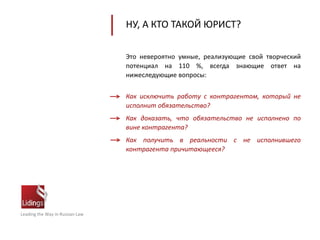 Leading the Way in Russian Law
НУ, А КТО ТАКОЙ ЮРИСТ?
Это невероятно умные, реализующие свой творческий
потенциал на 110 %, всегда знающие ответ на
нижеследующие вопросы:
Как исключить работу с контрагентом, который не
исполнит обязательство?
Как доказать, что обязательство не исполнено по
вине контрагента?
Как получить в реальности с не исполнившего
контрагента причитающееся?
 