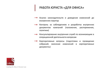 Leading the Way in Russian Law
РАБОТА ЮРИСТА «ДЛЯ ОФИСА»
Анализ законодательств и доведение изменений до
внутренних структур
Контроль за соблюдением и разработка внутренних
документов компаний (положения, распоряжения,
политики)
Консультирование внутренних служб по возникающим в
операционной деятельности вопросам
Корпоративные вопросы (подготовка и проведение
собраний, внесение изменений в корпоративные
документы)
 