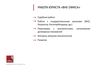 Leading the Way in Russian Law
РАБОТА ЮРИСТА «ВНЕ ОФИСА»
Судебная работа
Работа с государственными органами (ФНС,
Росреестр, Роспотребнадзор, др.)
Переговоры с контрагентами, согласование
договорных положений
Контроль внешних консультантов
Развитие
 