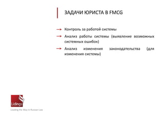 Leading the Way in Russian Law
ЗАДАЧИ ЮРИСТА В FMCG
Контроль за работой системы
Анализ работы системы (выявление возможных
системных ошибок)
Анализ изменения законодательства (для
изменения системы)
 