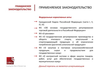 Leading the Way in Russian Law
ГРАЖДАНСКОЕ
ЗАКОНОДАТЕЛЬСТВО
ПРИМЕНЯЕМОЕ ЗАКОНОДАТЕЛЬСТВО
Федеральные нормативные акты:
Гражданский Кодекс Российской Федерации (части I, II,
III, IV)
ФЗ «Об основах государственного регулирования
торговой деятельности в Российской Федерации»
ФЗ «О рекламе»
ФЗ «О государственном регулировании производства и
оборота этилового спирта, алкогольной и
спиртосодержащей продукции и об ограничении
потребления (распития) алкогольной продукции»
ФЗ «О закупках и поставках сельскохозяйственной
продукции, сырья и продовольствия для
государственных нужд»
ФЗ «О контрактной системе в сфере закупок товаров,
работ, услуг для обеспечения государственных и
муниципальных нужд»
Данный перечень не является исчерпывающим
 