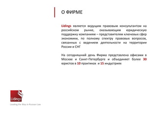 Leading the Way in Russian Law
Lidings является ведущим правовым консультантом на
российском рынке, оказывающим юридическую
поддержку компаниям – представителям ключевых сфер
экономики, по полному спектру правовых вопросов,
связанных с ведением деятельности на территории
России и СНГ
На сегодняшний день Фирма представлена офисами в
Москве и Санкт-Петербурге и объединяет более 30
юристов в 10 практиках и 15 индустриях
О ФИРМЕ
 