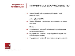 Leading the Way in Russian Law
ЗАЩИТА ПРАВ
ПОТРЕБИТЕЛЕЙ
Закон Российской Федерации «О защите прав
потребителей»
Акты субъектов РФ:
Закон г. Москвы «О торговой деятельности в городе
Москве»
Иные:
Федеральный закон «О валютном регулировании и
валютном контроле»
Федеральный закон «О лицензировании отдельных
видов деятельности»
Федеральный закон «О техническом регулировании»
ПРИМЕНЯЕМОЕ ЗАКОНОДАТЕЛЬСТВО
 
