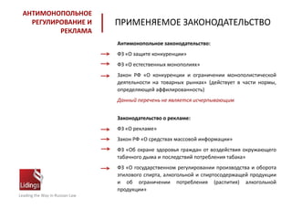 Leading the Way in Russian Law
АНТИМОНОПОЛЬНОЕ
РЕГУЛИРОВАНИЕ И
РЕКЛАМА
ПРИМЕНЯЕМОЕ ЗАКОНОДАТЕЛЬСТВО
Антимонопольное законодательство:
ФЗ «О защите конкуренции»
ФЗ «О естественных монополиях»
Закон РФ «О конкуренции и ограничении монополистической
деятельности на товарных рынках» (действует в части нормы,
определяющей аффилированность)
Данный перечень не является исчерпывающим
Законодательство о рекламе:
ФЗ «О рекламе»
Закон РФ «О средствах массовой информации»
ФЗ «Об охране здоровья граждан от воздействия окружающего
табачного дыма и последствий потребления табака»
ФЗ «О государственном регулировании производства и оборота
этилового спирта, алкогольной и спиртосодержащей продукции
и об ограничении потребления (распития) алкогольной
продукции»
 
