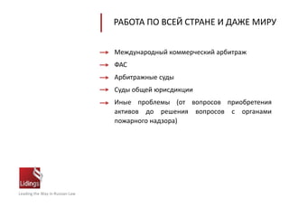 Leading the Way in Russian Law
РАБОТА ПО ВСЕЙ СТРАНЕ И ДАЖЕ МИРУ
Международный коммерческий арбитраж
ФАС
Арбитражные суды
Суды общей юрисдикции
Иные проблемы (от вопросов приобретения
активов до решения вопросов с органами
пожарного надзора)
 