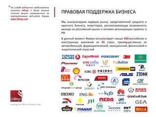ПРАВОВАЯ ПОДДЕРЖКА БИЗНЕСА
Leading the Way in Russian Law
На слайде выборочно представлены
клиенты Lidings. С более полным
списком можно ознакомиться на
корпоративном веб-сайте Фирмы
www.lidings.com
*
Мы консультируем лидеров рынка, представителей среднего и
крупного бизнеса, инвесторов, рассматривающих возможность
выхода на российский рынок и активно реализующих проекты в
РФ
В данный момент Фирма консультирует свыше 450 российских и
иностранных компаний из 45 стран, преимущественно из
автомобильной, фармацевтической, авиационной, финансовой и
энергетической отраслей
 