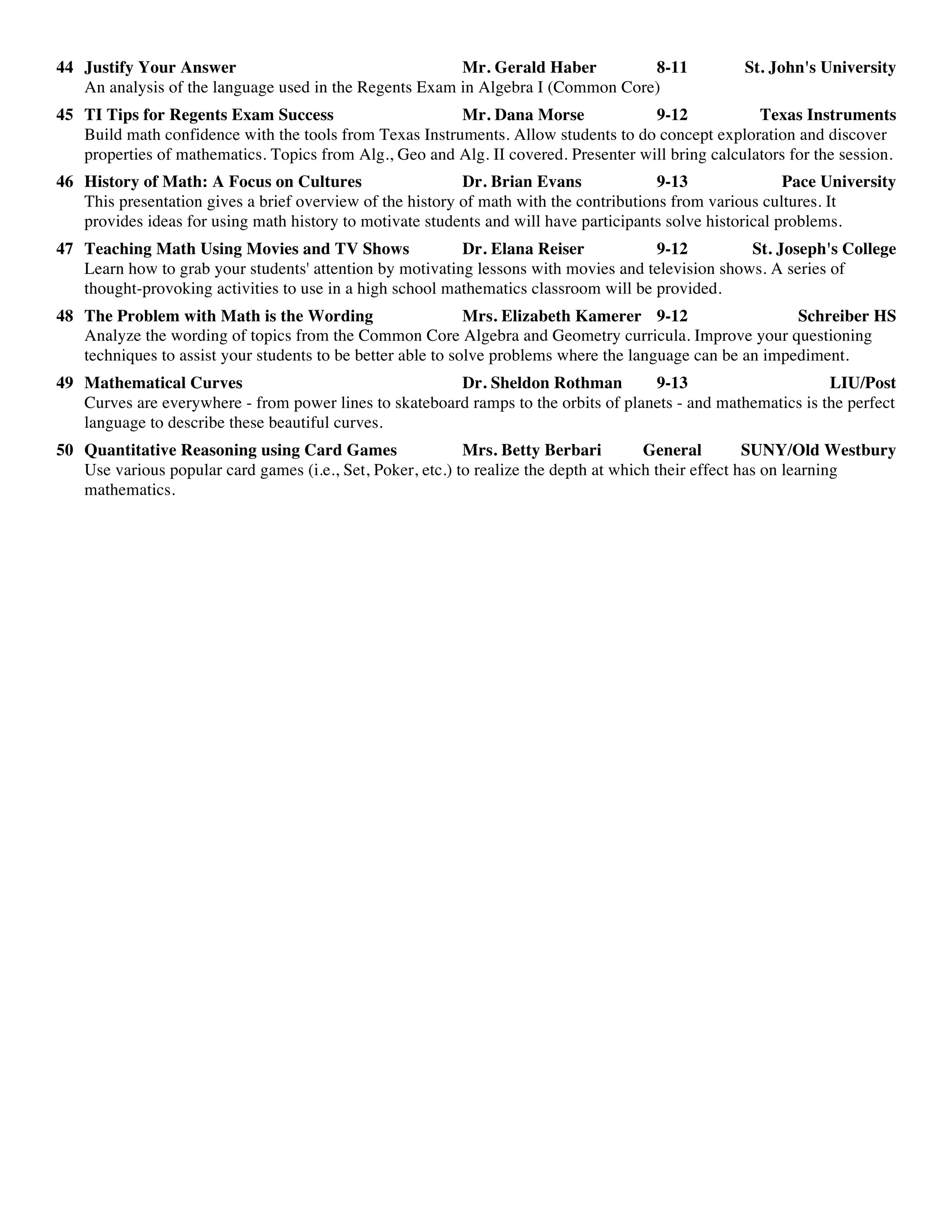 44 Justify Your Answer Mr. Gerald Haber 8-11 St. John's University
An analysis of the language used in the Regents Exam in Algebra I (Common Core)
45 TI Tips for Regents Exam Success Mr. Dana Morse 9-12 Texas Instruments
Build math confidence with the tools from Texas Instruments. Allow students to do concept exploration and discover
properties of mathematics. Topics from Alg., Geo and Alg. II covered. Presenter will bring calculators for the session.
46 History of Math: A Focus on Cultures Dr. Brian Evans 9-13 Pace University
This presentation gives a brief overview of the history of math with the contributions from various cultures. It
provides ideas for using math history to motivate students and will have participants solve historical problems.
47 Teaching Math Using Movies and TV Shows Dr. Elana Reiser 9-12 St. Joseph's College
Learn how to grab your students' attention by motivating lessons with movies and television shows. A series of
thought-provoking activities to use in a high school mathematics classroom will be provided.
48 The Problem with Math is the Wording Mrs. Elizabeth Kamerer 9-12 Schreiber HS
Analyze the wording of topics from the Common Core Algebra and Geometry curricula. Improve your questioning
techniques to assist your students to be better able to solve problems where the language can be an impediment.
49 Mathematical Curves Dr. Sheldon Rothman 9-13 LIU/Post
Curves are everywhere - from power lines to skateboard ramps to the orbits of planets - and mathematics is the perfect
language to describe these beautiful curves.
50 Quantitative Reasoning using Card Games Mrs. Betty Berbari General SUNY/Old Westbury
Use various popular card games (i.e., Set, Poker, etc.) to realize the depth at which their effect has on learning
mathematics.
 