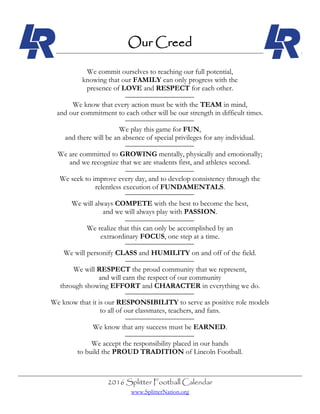 2016 Splitter Football Calendar
www.SplitterNation.org
Our Creed
We commit ourselves to reaching our full potential,
knowing that our FAMILY can only progress with the
presence of LOVE and RESPECT for each other.
We know that every action must be with the TEAM in mind,
and our commitment to each other will be our strength in difficult times.
We play this game for FUN,
and there will be an absence of special privileges for any individual.
We are committed to GROWING mentally, physically and emotionally;
and we recognize that we are students first, and athletes second.
We seek to improve every day, and to develop consistency through the
relentless execution of FUNDAMENTALS.
We will always COMPETE with the best to become the best,
and we will always play with PASSION.
We realize that this can only be accomplished by an
extraordinary FOCUS, one step at a time.
We will personify CLASS and HUMILITY on and off of the field.
We will RESPECT the proud community that we represent,
and will earn the respect of our community
through showing EFFORT and CHARACTER in everything we do.
We know that it is our RESPONSIBILITY to serve as positive role models
to all of our classmates, teachers, and fans.
We know that any success must be EARNED.
We accept the responsibility placed in our hands
to build the PROUD TRADITION of Lincoln Football.
 