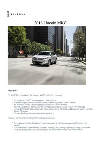 2016 Lincoln MKC
Highlights
For the 2016 model year, the Lincoln MKC small utility features:
• An available SYNC
®
3 driver connectivity system
• A power liftgate (without hands-free functionality) on all Select models
• An available White Sands/Espresso interior on Select models
• Towing capacity of 3,000 pounds on models equipped with a Trailer Tow Package
• New exterior color options include Black Velvet, Luxe Metallic and Burgundy Velvet Metallic
Tinted Clearcoat
• Climate Package with windshield wiper de-icer
Features continuing from the 2015 model year include:
• An available 2.3-liter EcoBoost
®
engine producing 285 horsepower and 305 lb.-ft. of
torque*
• EPA-estimated fuel economy rating of 20 mpg city/29 mpg highway/23 mpg combined
• Uniquely designed wrap-around liftgate with available hands-free functionality
 