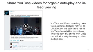 YouTube and Vimeo have long been
video platforms that play natively on
LinkedIn, but this year saw a rise in
YouTube-hosted video promotions.
This one from IBM shows why: video
can still tell a story in a way no other
medium can.
13
Share YouTube videos for organic auto-play and in-
feed viewing
 