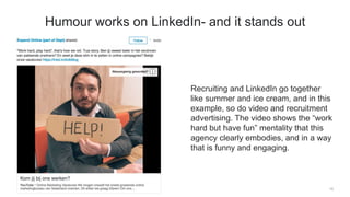 Recruiting and LinkedIn go together
like summer and ice cream, and in this
example, so do video and recruitment
advertising. The video shows the “work
hard but have fun” mentality that this
agency clearly embodies, and in a way
that is funny and engaging.
14
Humour works on LinkedIn- and it stands out
 