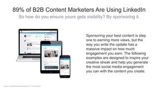 89% of B2B Content Marketers Are Using LinkedIn
So how do you ensure yours gets visibility? By sponsoring it.
Sponsoring your best content is step
one to earning more views, but the
way you write the update has a
massive impact on how much
engagement you earn. The following
examples are designed to inspire your
creative streak and help you generate
the most social media engagement
you can with the content you create.
Source: Content Marketing Institute 2017 Trends Report
 