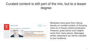 Marketers have gone from relying
heavily on curated content, to focusing
more on in-house content production.
However, great advice and insights
come from many places. Messages
written elsewhere can still be valuable
to your audience.
6
Curated content is still part of the mix, but to a lesser
degree
 