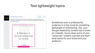 Sometimes even a professional
audience is in the mood for something
lightweight or entertaining. Yes, your
thought leadership content has a home
on LinkedIn, but so does some of your
“consumer” content- just test and learn
what works for your brand and your
audience.
7
Test lightweight topics
 