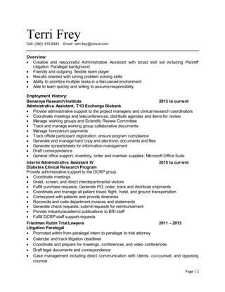 Page | 1
Terri Frey
Cell: (360) 515-8344 Email: terri.frey@icloud.com
Overview:
 Creative and resourceful Administrative Assistant with broad skill set including Plaintiff
Litigation Paralegal background
 Friendly and outgoing, flexible team player
 Results oriented with strong problem solving skills
 Ability to prioritize multiple tasks in a fast-paced environment
 Able to learn quickly and willing to assume responsibility
Employment History:
Benaroya Research Institute 2013 to current
Administrative Assistant, T1D Exchange Biobank
 Provide administrative support to the project managers and clinical research coordinators
 Coordinate meetings and teleconferences, distribute agendas and items for review
 Manage working groups and Scientific Review Committee
 Track and manage working group collaborative documents
 Manage honorarium payments
 Track offsite participant registration; ensure program compliance
 Generate and manage hard copy and electronic documents and files
 Generate spreadsheets for information management
 Draft correspondence
 General office support; inventory, order and maintain supplies; Microsoft Office Suite
Interim Administrative Assistant IV 2015 to current
Diabetes Clinical Research Program
Provide administrative support to the DCRP group
 Coordinate meetings
 Greet, screen, and direct interdepartmental visitors
 Fulfill purchase requests. Generate PO, order, track and distribute shipments
 Coordinate and manage all patient travel; flight, hotel, and ground transportation
 Correspond with patients and provide itineraries
 Reconcile and code department invoices and statements
 Generate check requests; submit requests for reimbursement
 Provide industry/academic publications to BRI staff
 Fulfill DCRP staff support requests
Friedman Rubin Trial Lawyers 2011 – 2013
Litigation Paralegal
 Promoted within from paralegal intern to paralegal to trial attorney
 Calendar and track litigation deadlines
 Coordinate and prepare for meetings, conferences, and video conferences
 Draft legal documents and correspondence
 Case management including direct communication with clients, co-counsel, and opposing
counsel
 