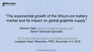 www.morganadvancedmaterials.com
“The exponential growth of the lithium-ion battery
market and its impact on global graphite supply”
2016 International Lithium & Graphite Conference
Langham Hotel, Shenzhen, PRC, November 3-4, 2016
Richard Clark richard.clark@morganplc.com
Senior Technical Specialist
 