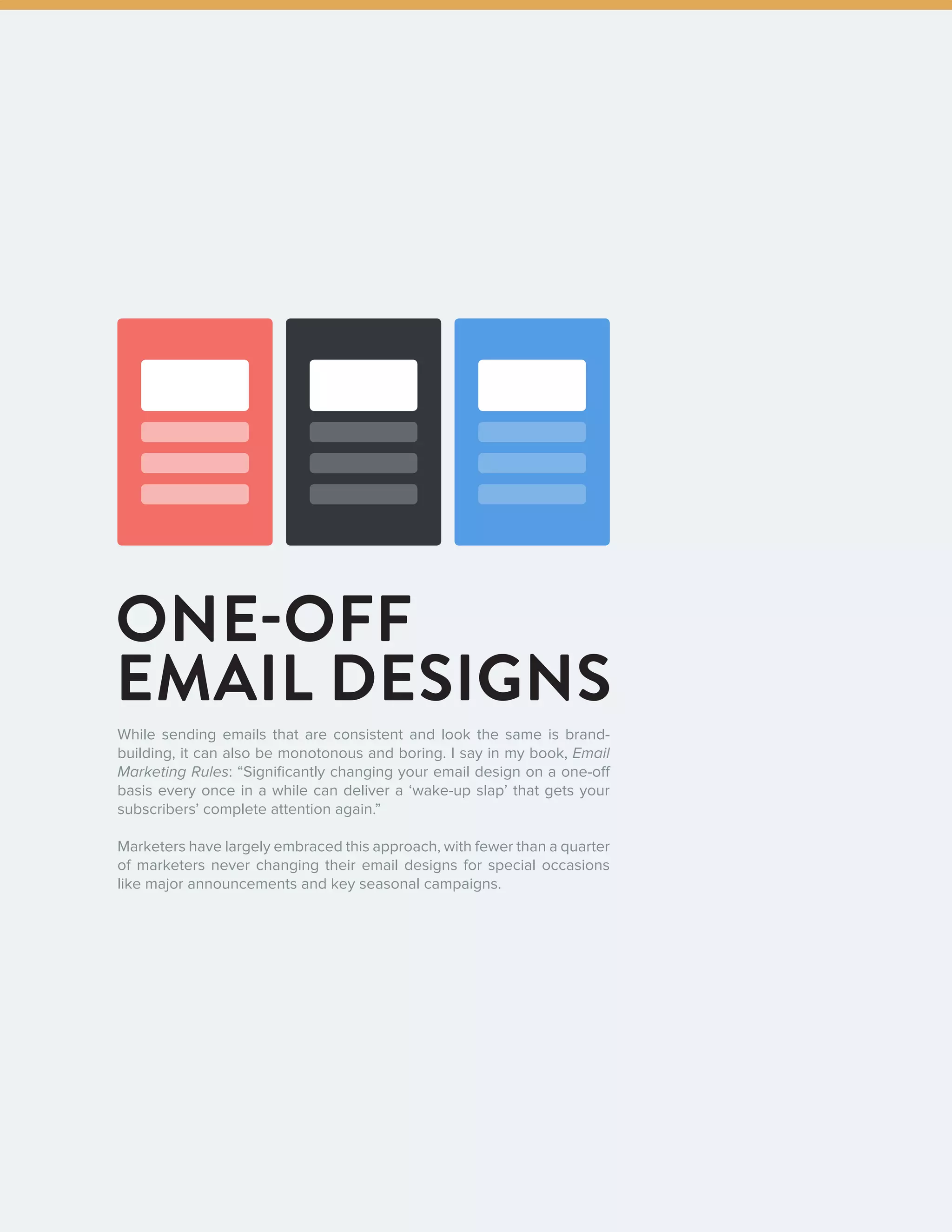 202016 State of Email Design   
ONE-OFF
EMAIL DESIGNS
While sending emails that are consistent and look the same is brand-
building, it can also be monotonous and boring. I say in my book, Email
Marketing Rules: “Significantly changing your email design on a one-off
basis every once in a while can deliver a ‘wake-up slap’ that gets your
subscribers’ complete attention again.”
Marketers have largely embraced this approach, with fewer than a quarter
of marketers never changing their email designs for special occasions
like major announcements and key seasonal campaigns.
 
