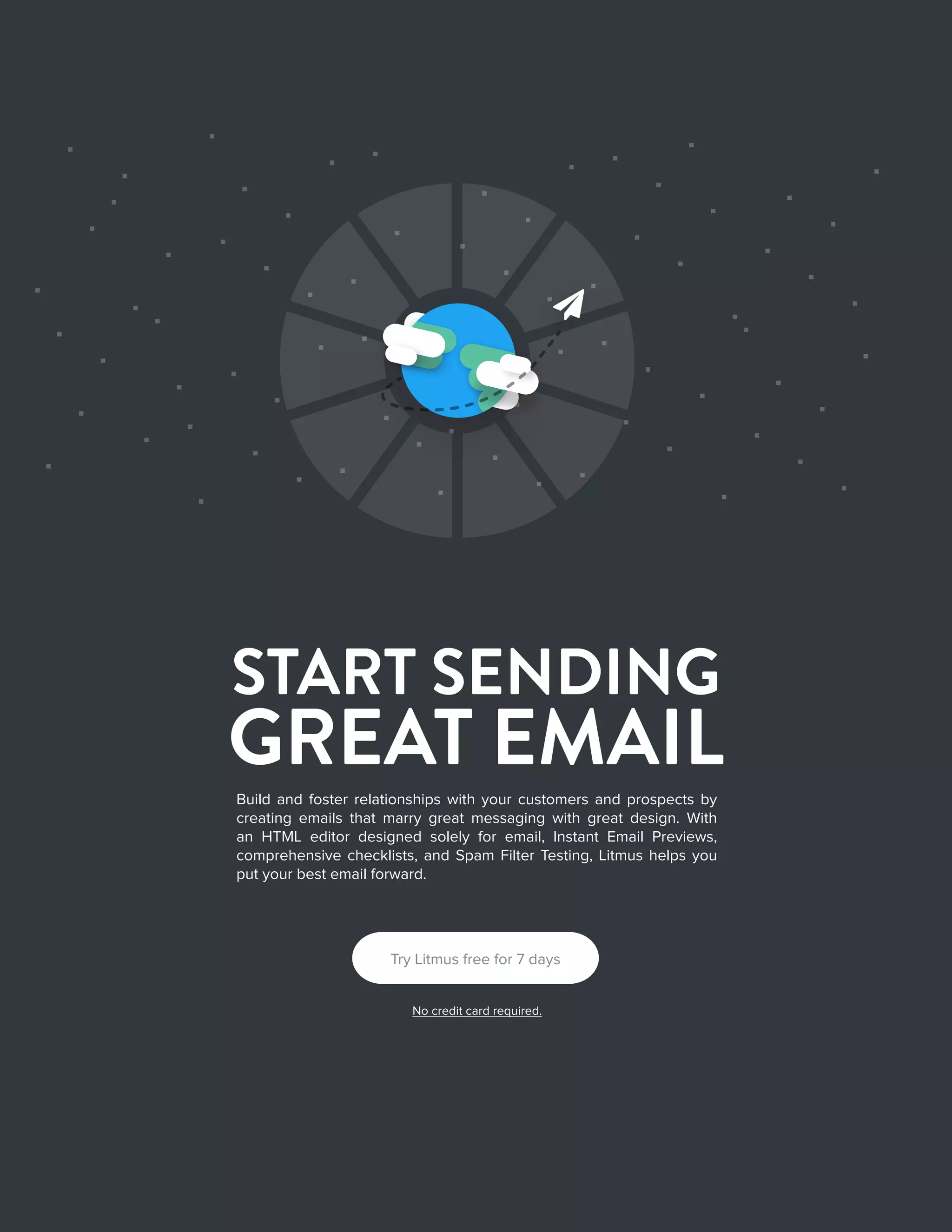 282016 State of Email Design   
START SENDING
GREAT EMAIL
Build and foster relationships with your customers and prospects by
creating emails that marry great messaging with great design. With
an HTML editor designed solely for email, Instant Email Previews,
comprehensive checklists, and Spam Filter Testing, Litmus helps you
put your best email forward.

Try Litmus free for 7 days
No credit card required.
 