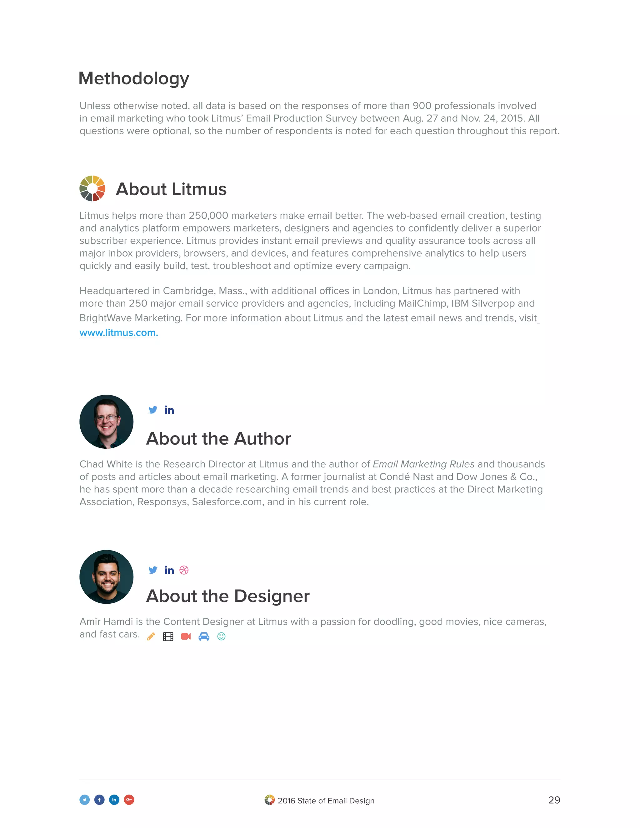 292016 State of Email Design   
About the Author
About Litmus
Methodology
About the Designer
Litmus helps more than 250,000 marketers make email better. The web-based email creation, testing
and analytics platform empowers marketers, designers and agencies to confidently deliver a superior
subscriber experience. Litmus provides instant email previews and quality assurance tools across all
major inbox providers, browsers, and devices, and features comprehensive analytics to help users
quickly and easily build, test, troubleshoot and optimize every campaign.
Headquartered in Cambridge, Mass., with additional offices in London, Litmus has partnered with
more than 250 major email service providers and agencies, including MailChimp, IBM Silverpop and
BrightWave Marketing. For more information about Litmus and the latest email news and trends, visit
www.litmus.com.
Unless otherwise noted, all data is based on the responses of more than 900 professionals involved
in email marketing who took Litmus’ Email Production Survey between Aug. 27 and Nov. 24, 2015. All
questions were optional, so the number of respondents is noted for each question throughout this report.
Chad White is the Research Director at Litmus and the author of Email Marketing Rules and thousands
of posts and articles about email marketing. A former journalist at Condé Nast and Dow Jones & Co.,
he has spent more than a decade researching email trends and best practices at the Direct Marketing
Association, Responsys, Salesforce.com, and in his current role.
Amir Hamdi is the Content Designer at Litmus with a passion for doodling, good movies, nice cameras,
and fast cars.     



 
 