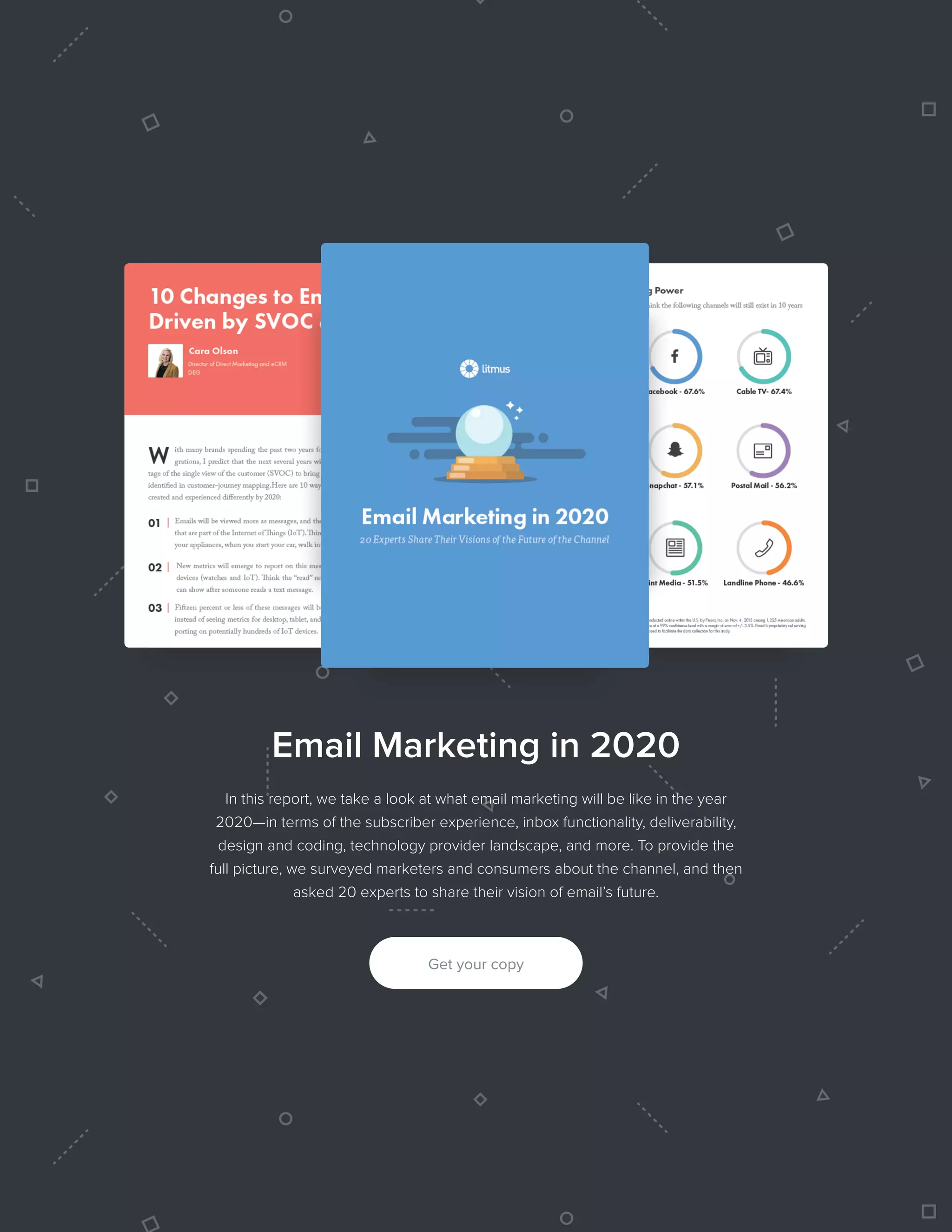 312016 State of Email Design   
Email Marketing in 2020
In this report, we take a look at what email marketing will be like in the year
2020—in terms of the subscriber experience, inbox functionality, deliverability,
design and coding, technology provider landscape, and more. To provide the
full picture, we surveyed marketers and consumers about the channel, and then
asked 20 experts to share their vision of email’s future.
Get your copy
 
