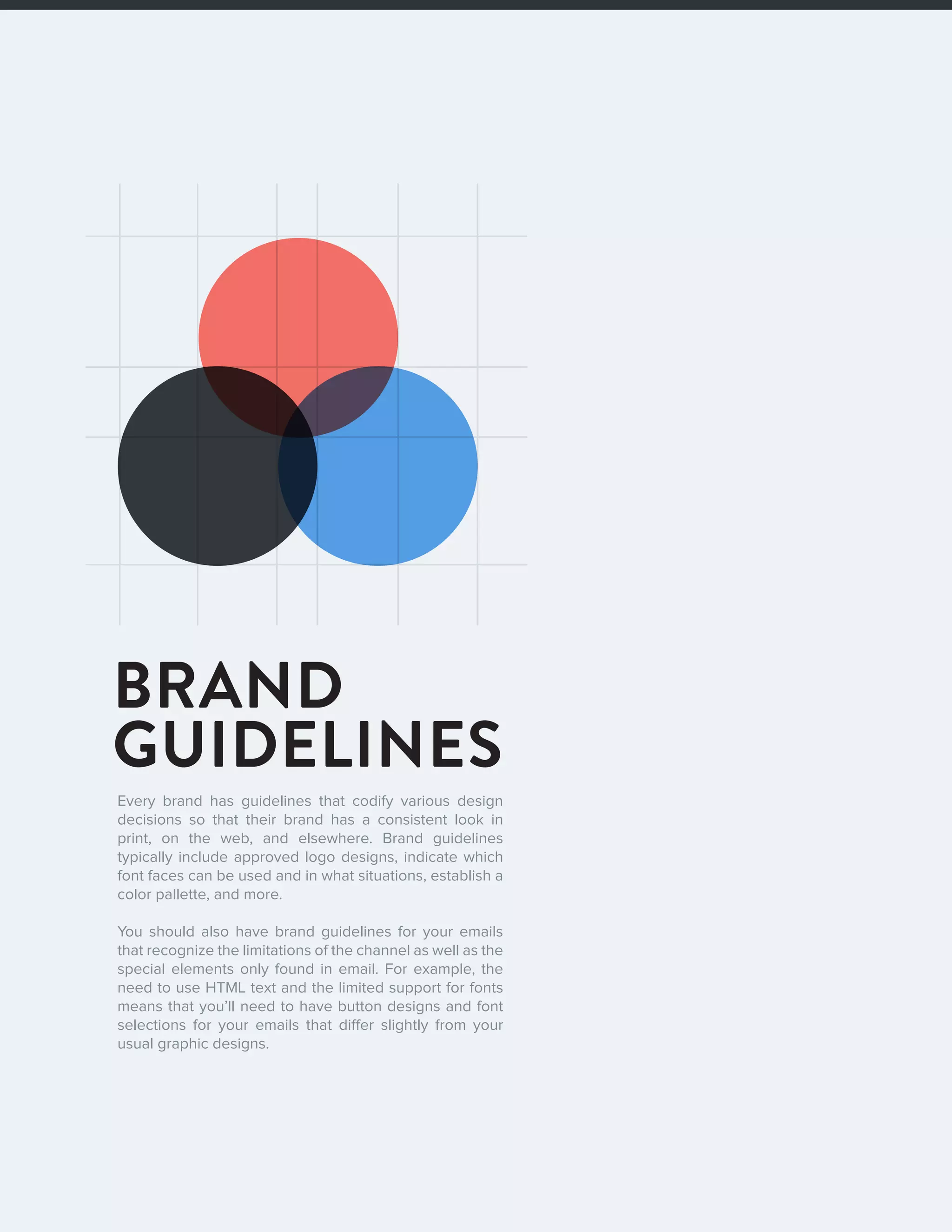 72016 State of Email Design   
BRAND
GUIDELINES
Every brand has guidelines that codify various design
decisions so that their brand has a consistent look in
print, on the web, and elsewhere. Brand guidelines
typically include approved logo designs, indicate which
font faces can be used and in what situations, establish a
color pallette, and more.
You should also have brand guidelines for your emails
that recognize the limitations of the channel as well as the
special elements only found in email. For example, the
need to use HTML text and the limited support for fonts
means that you’ll need to have button designs and font
selections for your emails that differ slightly from your
usual graphic designs.
 