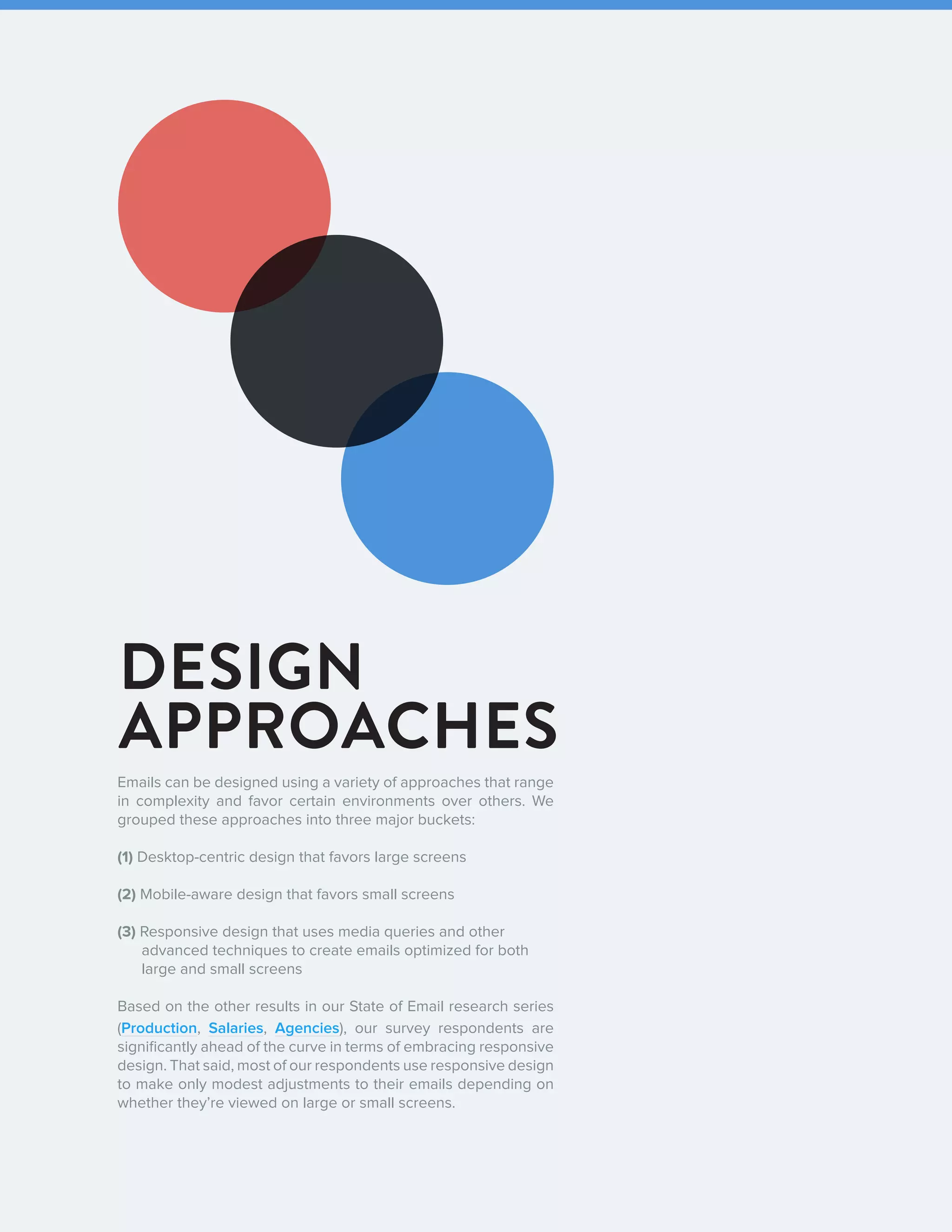92016 State of Email Design   
DESIGN
APPROACHES
Emails can be designed using a variety of approaches that range
in complexity and favor certain environments over others. We
grouped these approaches into three major buckets:
(1) Desktop-centric design that favors large screens
(2) Mobile-aware design that favors small screens
(3) Responsive design that uses media queries and other 		
advanced techniques to create emails optimized for both
large and small screens
Based on the other results in our State of Email research series
(Production, Salaries, Agencies), our survey respondents are
significantly ahead of the curve in terms of embracing responsive
design. That said, most of our respondents use responsive design
to make only modest adjustments to their emails depending on
whether they’re viewed on large or small screens.
 