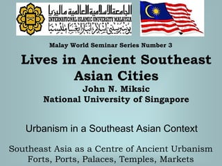 Urbanism in a Southeast Asian Context
Malay World Seminar Series Number 3
Lives in Ancient Southeast
Asian Cities
John N. Miksic
National University of Singapore
Southeast Asia as a Centre of Ancient Urbanism
Forts, Ports, Palaces, Temples, Markets
 