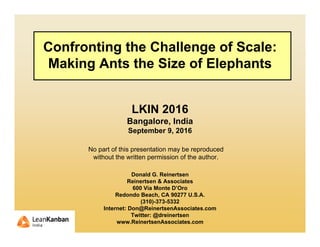 Confronting the Challenge of Scale:
Making Ants the Size of Elephants
LKIN 2016
Bangalore, India
September 9, 2016
Donald G. Reinertsen
Reinertsen & Associates
600 Via Monte D’Oro
Redondo Beach, CA 90277 U.S.A.
(310)-373-5332
Internet: Don@ReinertsenAssociates.com
Twitter: @dreinertsen
www.ReinertsenAssociates.com
No part of this presentation may be reproduced
without the written permission of the author.
 