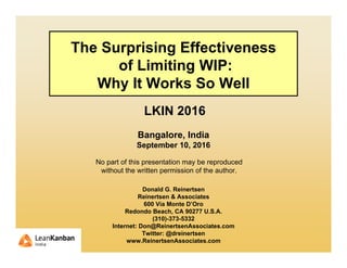 The Surprising Effectiveness
of Limiting WIP:
Why It Works So Well
LKIN 2016
Bangalore, India
September 10, 2016
Donald G. Reinertsen
Reinertsen & Associates
600 Via Monte D’Oro
Redondo Beach, CA 90277 U.S.A.
(310)-373-5332
Internet: Don@ReinertsenAssociates.com
Twitter: @dreinertsen
www.ReinertsenAssociates.com
No part of this presentation may be reproduced
without the written permission of the author.
 