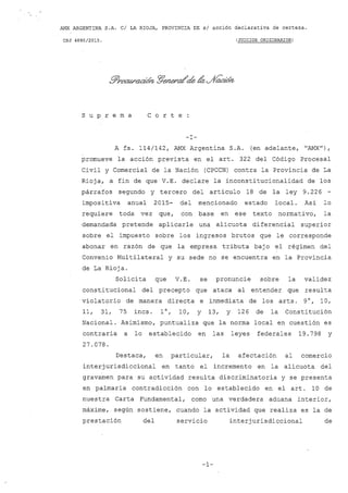 AMX ARGENTINA S.A. CI LA RIOJA, PROVINCIA DE si acción declarativa de certeza.
CSJ 4880/2015. (JUICIOS ORIGINARIOS)
s U P r e m a C o r t e
-l-
A fs. 114/142, AMX Argentina S.A. (en adelante, "AMX") ,
promueve la acción prevista en el arto 322 del Código Procesal
Civil y Comercial de la Nación (CPCCN) contra la Provincia de La
Rioja, a fin de que V.E. declare la inconstitucionalidad de los
párrafos segundo y tercero del articulo 18 de la ley 9.226 -
impositiva anual 2015- del mencionado estado local. Asi lo
requiere toda vez que, con base en ese texto normativo, la
demandada pretende aplicarle una alícuota diferencial superior
sobre el impuesto sobre los ingresos brutos que le corresponde
abonar en razón de que la empresa tríbuta baj o el régimen del
Convenio Multilateral y su sede no se encuentra en la Provincia
de La Rioja.
Solicita que V. E. se
constitucional del precepto que
pronuncie sobre la validez
ataca al entender que resulta
violatorio de manera directa e inmediata de los arts. 9°, 10,
11, 31, 75 incs. l°, 10, Y 13, Y 126 de la Constitución
Nacional. Asimismo, puntualiza que la norma local en cuestión es
contraria a lo establecido en las leyes federales 19.798 y
27.078.
Destaca, en particular, la afectación al comercio
interjurisdiccional en tanto el incremento en la alícuota del
gravamen para su actividad resulta discriminatoria y se presenta
en palmaria contradicción con lo establecido en el art. 10 de
nuestra Carta Fundamental, como una verdadera aduana interior,
máxime, según sostiene, cuando la actividad que realiza es la de
prestación del servicio interjurisdiccional de
-1-
 