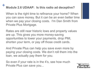 + Module 2.6 UDAAP: Is this radio ad deceptive?
When is the right time to refinance your home? When
you can save money. But it can be an even better time
when we pay your closing costs. I'm Dan Smith from
Private Plus Mortgage.
Rates are still near historic lows and property values
are up. This gives you more money-saving
opportunities to lower your payments, drop PMI,
shorten your term, or pay off those credit cards.
And Private Plus can help you save even more by
paying your closing costs. We don’t roll them into the
loan, we actually pay them for you.
So even if your rate is in the 4’s, see how much
Private Plus can save you...
 