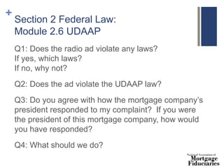 +
Section 2 Federal Law:
Module 2.6 UDAAP
Q1: Does the radio ad violate any laws?
If yes, which laws?
If no, why not?
Q2: Does the ad violate the UDAAP law?
Q3: Do you agree with how the mortgage company’s
president responded to my complaint? If you were
the president of this mortgage company, how would
you have responded?
Q4: What should we do?
 