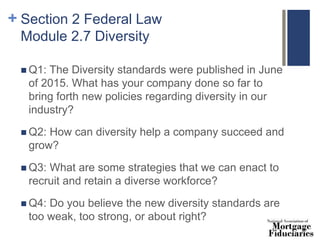+ Section 2 Federal Law
Module 2.7 Diversity
 Q1: The Diversity standards were published in June
of 2015. What has your company done so far to
bring forth new policies regarding diversity in our
industry?
 Q2: How can diversity help a company succeed and
grow?
 Q3: What are some strategies that we can enact to
recruit and retain a diverse workforce?
 Q4: Do you believe the new diversity standards are
too weak, too strong, or about right?
 
