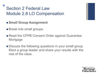 +
Section 2 Federal Law
Module 2.8 LO Compensation
 Small Group Assignment
 Break into small groups.
 Read the CFPB Consent Order against Guarantee
Mortgage
 Discuss the following questions in your small group.
Elect a group leader and share your results with the
rest of the class.
 
