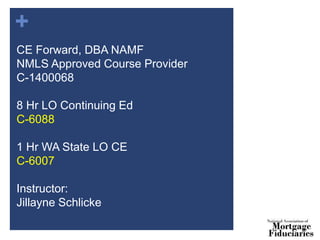 +
CE Forward, DBA NAMF
NMLS Approved Course Provider
C-1400068
8 Hr LO Continuing Ed
C-6088
1 Hr WA State LO CE
C-6007
Instructor:
Jillayne Schlicke
 