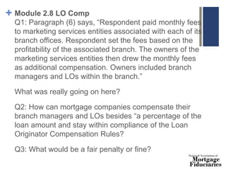+ Module 2.8 LO Comp
Q1: Paragraph (6) says, “Respondent paid monthly fees
to marketing services entities associated with each of its
branch offices. Respondent set the fees based on the
profitability of the associated branch. The owners of the
marketing services entities then drew the monthly fees
as additional compensation. Owners included branch
managers and LOs within the branch.”
What was really going on here?
Q2: How can mortgage companies compensate their
branch managers and LOs besides “a percentage of the
loan amount and stay within compliance of the Loan
Originator Compensation Rules?
Q3: What would be a fair penalty or fine?
 