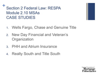 + Section 2 Federal Law: RESPA
Module 2.10 MSAs
CASE STUDIES
1. Wells Fargo, Chase and Genuine Title
2. New Day Financial and Veteran’s
Organization
3. PHH and Atrium Insurance
4. Realty South and Title South
 
