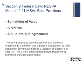 + Section 2 Federal Law: RESPA
Module 2.11 MSAs Best Practices
 Something of Value
 A referral
 A quid-pro-quo agreement
The CFPB seems to take the position that the mere
entering into a contract with a person in a position to refer
settlement service business is a violation of Section 8 of
RESPA. This is very different from HUD’s treatment of
marketing services agreements
 