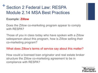 + Section 2 Federal Law: RESPA
Module 2.14 MSA Best Practices
Example: Zillow
Does the Zillow co-marketing program appear to comply
with RESPA?
Those of you in class today who have spoken with a Zillow
salesperson about this program, how is Zillow selling their
co-marketing program?
What does Zillow’s terms of service say about this matter?
How could a licensed loan originator and real estate broker
structure the Zillow co-marketing agreement to be in
compliance with RESPA?
 