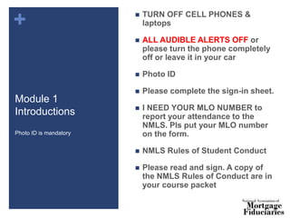 +
Module 1
Introductions
 TURN OFF CELL PHONES &
laptops
 ALL AUDIBLE ALERTS OFF or
please turn the phone completely
off or leave it in your car
 Photo ID
 Please complete the sign-in sheet.
 I NEED YOUR MLO NUMBER to
report your attendance to the
NMLS. Pls put your MLO number
on the form.
 NMLS Rules of Student Conduct
 Please read and sign. A copy of
the NMLS Rules of Conduct are in
your course packet
Photo ID is mandatory
 