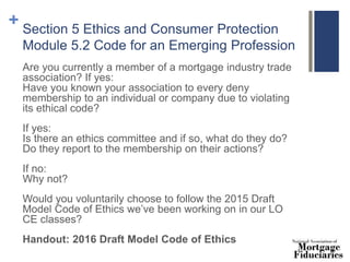 + Section 5 Ethics and Consumer Protection
Module 5.2 Code for an Emerging Profession
Are you currently a member of a mortgage industry trade
association? If yes:
Have you known your association to every deny
membership to an individual or company due to violating
its ethical code?
If yes:
Is there an ethics committee and if so, what do they do?
Do they report to the membership on their actions?
If no:
Why not?
Would you voluntarily choose to follow the 2015 Draft
Model Code of Ethics we’ve been working on in our LO
CE classes?
Handout: 2016 Draft Model Code of Ethics
 