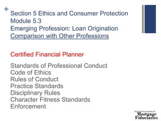 + Section 5 Ethics and Consumer Protection
Module 5.3
Emerging Profession: Loan Origination
Comparison with Other Professions
Certified Financial Planner
Standards of Professional Conduct
Code of Ethics
Rules of Conduct
Practice Standards
Disciplinary Rules
Character Fitness Standards
Enforcement
 