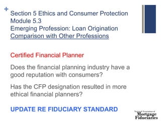 + Section 5 Ethics and Consumer Protection
Module 5.3
Emerging Profession: Loan Origination
Comparison with Other Professions
Certified Financial Planner
Does the financial planning industry have a
good reputation with consumers?
Has the CFP designation resulted in more
ethical financial planners?
UPDATE RE FIDUCIARY STANDARD
 